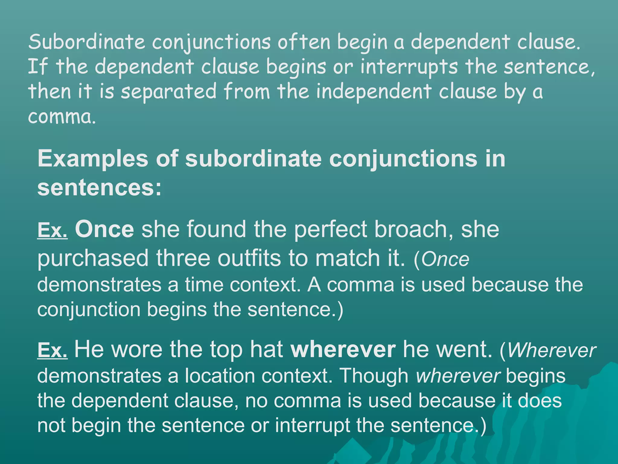 Subordinate conjunctions often begin a dependent clause.
If the dependent clause begins or interrupts the sentence,
then it is separated from the independent clause by a
comma.
Examples of subordinate conjunctions in
sentences:
Ex. Once she found the perfect broach, she
purchased three outfits to match it. (Once
demonstrates a time context. A comma is used because the
conjunction begins the sentence.)
Ex. He wore the top hat wherever he went. (Wherever
demonstrates a location context. Though wherever begins
the dependent clause, no comma is used because it does
not begin the sentence or interrupt the sentence.)
 
