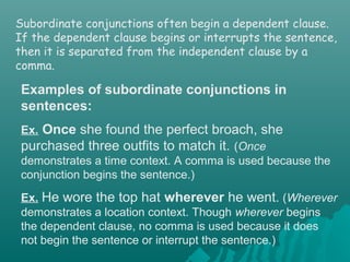 Subordinate conjunctions often begin a dependent clause.
If the dependent clause begins or interrupts the sentence,
then it is separated from the independent clause by a
comma.
Examples of subordinate conjunctions in
sentences:
Ex. Once she found the perfect broach, she
purchased three outfits to match it. (Once
demonstrates a time context. A comma is used because the
conjunction begins the sentence.)
Ex. He wore the top hat wherever he went. (Wherever
demonstrates a location context. Though wherever begins
the dependent clause, no comma is used because it does
not begin the sentence or interrupt the sentence.)
 