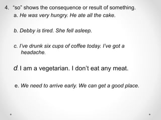 4. “so” shows the consequence or result of something.
a. He was very hungry. He ate all the cake.
b. Debby is tired. She fell asleep.
c. I’ve drunk six cups of coffee today. I’ve got a
headache.
d. I am a vegetarian. I don’t eat any meat.
e. We need to arrive early. We can get a good place.
 