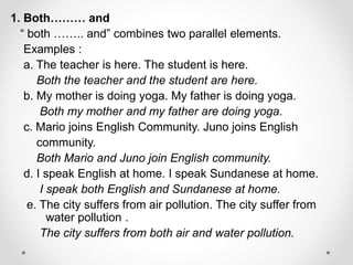 1. Both……… and
“ both …….. and” combines two parallel elements.
Examples :
a. The teacher is here. The student is here.
Both the teacher and the student are here.
b. My mother is doing yoga. My father is doing yoga.
Both my mother and my father are doing yoga.
c. Mario joins English Community. Juno joins English
community.
Both Mario and Juno join English community.
d. I speak English at home. I speak Sundanese at home.
I speak both English and Sundanese at home.
e. The city suffers from air pollution. The city suffer from
water pollution .
The city suffers from both air and water pollution.
 