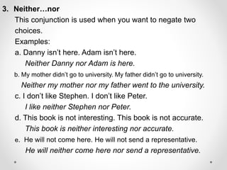 3. Neither…nor
This conjunction is used when you want to negate two
choices.
Examples:
a. Danny isn’t here. Adam isn’t here.
Neither Danny nor Adam is here.
b. My mother didn’t go to university. My father didn’t go to university.
Neither my mother nor my father went to the university.
c. I don’t like Stephen. I don’t like Peter.
I like neither Stephen nor Peter.
d. This book is not interesting. This book is not accurate.
This book is neither interesting nor accurate.
e. He will not come here. He will not send a representative.
He will neither come here nor send a representative.
 