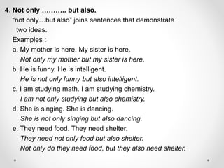 4. Not only ……….. but also.
“not only…but also” joins sentences that demonstrate
two ideas.
Examples :
a. My mother is here. My sister is here.
Not only my mother but my sister is here.
b. He is funny. He is intelligent.
He is not only funny but also intelligent.
c. I am studying math. I am studying chemistry.
I am not only studying but also chemistry.
d. She is singing. She is dancing.
She is not only singing but also dancing.
e. They need food. They need shelter.
They need not only food but also shelter.
Not only do they need food, but they also need shelter.
 