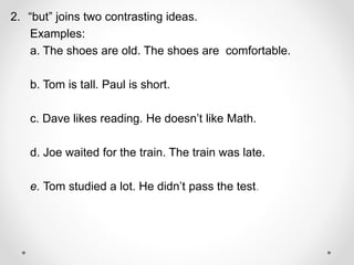 2. “but” joins two contrasting ideas.
Examples:
a. The shoes are old. The shoes are comfortable.
b. Tom is tall. Paul is short.
c. Dave likes reading. He doesn’t like Math.
d. Joe waited for the train. The train was late.
e. Tom studied a lot. He didn’t pass the test.
 