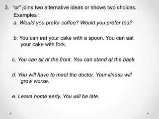 3. “or” joins two alternative ideas or shows two choices.
Examples :
a. Would you prefer coffee? Would you prefer tea?
b. You can eat your cake with a spoon. You can eat
your cake with fork.
c. You can sit at the front. You can stand at the back.
d. You will have to meet the doctor. Your illness will
grow worse.
e. Leave home early. You will be late.
 