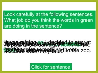 Look carefully at the following sentences.
What job do you think the words in green
are doing in the sentence?
Click for sentence
My dog runs off whenever I need to
take him to the vets.
Jamie enjoyed seeing the monkeys
when his Nanny took him to the zoo.
I’ll pay for the damage, however the
accident wasn’t my fault.
They enjoyed a trip to the cinema
then went for something to eat.
I’ll come down for dinner when it is
ready.
It was raining so I decided to stay at
home.
 