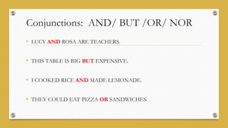 Conjunctions: AND/ BUT /OR/ NOR
• LUCY AND ROSA ARE TEACHERS.
• THIS TABLE IS BIG BUT EXPENSIVE.
• I COOKED RICE AND MADE LEMONADE.
• THEY COULD EAT PIZZA OR SANDWICHES.
 