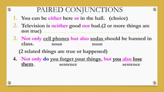 PAIRED CONJUNCTIONS
1. You can be either here or in the hall. (choice)
2. Television is neither good nor bad.(2 or more things are
not true)
3. Not only cell phones but also sodas should be banned in
class. noun noun
(2 related things are true or happened)
4. Not only do you forget your things, but you also lose
them. sentence sentence
 