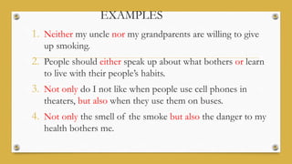 EXAMPLES
1. Neither my uncle nor my grandparents are willing to give
up smoking.
2. People should either speak up about what bothers or learn
to live with their people’s habits.
3. Not only do I not like when people use cell phones in
theaters, but also when they use them on buses.
4. Not only the smell of the smoke but also the danger to my
health bothers me.
 