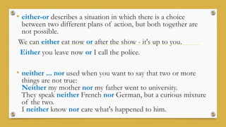 • either-or describes a situation in which there is a choice
between two different plans of action, but both together are
not possible.
We can either eat now or after the show - it's up to you.
Either you leave now or I call the police.
• neither ... nor used when you want to say that two or more
things are not true:
Neither my mother nor my father went to university.
They speak neither French nor German, but a curious mixture
of the two.
I neither know nor care what's happened to him.
 