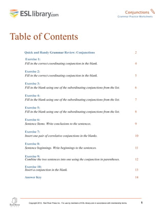 Table of Contents
Quick and Handy Grammar Review: Conjunctions 2
Exercise 1:
Fill in the correct coordinating conjunction in the blank. 4
Exercise 2:
Fill in the correct coordinating conjunction in the blank. 5
Exercise 3:
Fill in the blank using one of the subordinating conjunctions from the list. 6
Exercise 4:
Fill in the blank using one of the subordinating conjunctions from the list. 7
Exercise 5:
Fill in the blank using one of the subordinating conjunctions from the list. 8
Exercise 6:
Sentence Stems. Write conclusions to the sentences. 9
Exercise 7:
Insert one pair of correlative conjunctions in the blanks. 10
Exercise 8:
Sentence beginnings. Write beginnings to the sentences. 11
Exercise 9:
Combine the two sentences into one using the conjunction in parentheses. 12
Exercise 10:
Insert a conjunction in the blank. 13
Answer Key 14
Copyright 2012, Red River Press Inc. For use by members of ESL-library.com in accordance with membership terms. 1
Conjunctions ✎
Grammar Practice Worksheets
 