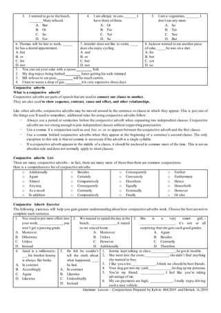 3. I wanted to go to the beach,
_______ Mary refused.
A. But
B. Or
C. So
D. For
4. I am allergic to cats, ______ I
have three of them.
A. Or
B. For
C. Yet
D. So
5. I am a vegetarian, _______ I
don’t eat any meat.
A. So
B. Yet
C. Nor
D. But
6. Thomas will be late to work, _____
he has a dental appointment.
A. but
B. or
C. for
D. nor
7. Jennifer does not like to swim, ____
does she enjoy cycling.
A. and
B. or
C. but
D. nor
8. Jackson wanted to eat another piece
of cake, ____ he was on a diet.
A. for
B. but
C. yet
D. so
1. You can eat your cake with a spoon ________ fork.
2. My dog enjoys being bathed ________ hates getting his nails trimmed.
3. Bill refuses to eat peas,________will he touch carrots.
4. I hate to waste a drop of gas, ________it is very expensive these days.
Conjunctive adverbs
What is a conjunctive adverb?
Conjunctive adverbs are parts of speech that are used to connect one clause to another.
They are also used to show sequence, contrast, cause and effect, and other relationships.
Like other adverbs, conjunctive adverbs may be moved around in the sentence or clause in which they appear. This is just one of
the things you’ll need to remember; additional rules for using conjunctive adverbs follow:
- Always use a period or semicolon before the conjunctive adverb when separating two independent clauses. Conjunctive
adverbs are not strong enough to join independent clauses without supporting punctuation.
- Use a comma if a conjunction such as and, but, or, or so appears between the conjunctive adverb and the first clause.
- Use a comma behind conjunctive adverbs when they appear at the beginning of a sentence’s second clause. The only
exception to this rule is that no comma is necessary if the adverb is a single syllable.
- If a conjunctive adverb appears in the middle of a clause, it should be enclosed in commas most of the time. This is not an
absolute rule and does not normally apply to short clauses.
Conjunctive adverbs List
There are many conjunctive adverbs – in fact, there are many more of these than there are common conjunctions.
Here is a comprehensive list of conjunctive adverbs.
o Additionally
o Again
o Almost
o Anyway
o As a result
o In addition
o Besides
o Certainly
o Comparatively
o Consequently
o Contrarily
o Comparatively
o Consequently
o Conversely
o Elsewhere
o Equally
o Eventually
o Finally
o Further
o Furthermore
o Hence
o Henceforth
o However
o Or else
Conjunctive Adverb Exercise
The following exercises will help you gain greater understanding about how conjunctive adverbs work. Choose the best answer to
complete each sentence.
1. You need to put more effort into
your work; ____________, you
won’t get a passing grade.
A. Moreover
B. Otherwise
C. Unless
D. Instead
2. We wanted to spend the day at the
beach; _____________, it rained
so we stayed home.
A. Moreover
B. Unless
C. However
D. Additionally
3. She is a very smart girl; -
__________________, it’s not at all
surprising that she gets such good grades.
A. Again
B. Besides
C. Contrarily
D. Therefore
4. Jared is a millionaire;
__, his brother Jeremy
is always flat broke.
A. In contrast
B. Accordingly
C. Again
D. Likewise
5. He felt he couldn’t
tell the truth about
what happened; ___,
he lied.
A. In contrast
B. Likewise
C. Undoubtedly
D. Instead
1. Jeremy kept talking in class; ____________,he got in trouble.
2. She went into the store; ____________,she didn’t find anything
she wanted to buy.
3. I like you a lot; ____________,Ithink we should be best friends.
4. Your dog got into my yard; ___________,he dug up my petunias.
5. You’re my friend; ____________, I feel like you’re taking
advantage of me.
6. My car payments are high; ____________,I really enjoy driving
such a nice vehicle.
Grammar Lesson – Conjunctions Prepared by Kelvin 4S4/2019 and Derrick 1L/2019
 