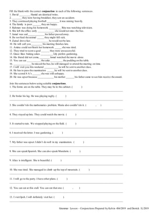 Fill the blank with the correct conjunction in each of the following sentences.
1. David ________ Hamid are identical twins.
2. _______ they were having breakfast, they saw an accident.
3. They continued playing football _________ it was raining heavily.
4. The family is poor ______ they are happy.
5. Rahman was doing his homework _________ Rita was watching television.
6. She left the office early ____________ she would not miss the bus.
7. Jamal was sad ____________ his father passed away.
8. Do not feed the animal _____ they might fell sick.
9. Zainal drove fast _____________ he would not be late.
10. He will call you ________ his meeting finishes late.
11. Amina could not finish her homework _____ she was tired.
12. They tried to score a goal ______ they were unsuccessful.
13. Grace likes baking cakes _________ Lily prefers gardening.
14. His friend did not come, _______ Jamal watched the movie alone.
15. You can eat __________ the cake _________ the pudding on the table.
16. _____________ he missed the bus,he still managed to attend the meeting on time.
17. I will visit you this weekend __________ he will be sent to another class.
18. He has to pass the examination _____ he will be sent to anotherclass.
19. She scored 8 A’s ______ she was still unhappy.
20. He was upset because ____________ his mother ______ his father came to see him receive the award.
Join the sentences below using suitable conjunctions.
1. The forms are on the table. They may be in the cabinet. ( )
_____________________________________________________________________________________
2. He broke his leg. He was playing rugby. ( )
_____________________________________________________________________________________
3. She couldn’t do the mathematics problem. Maria also couldn’t do it. ( , )
_____________________________________________________________________________________
4. They stayed up late. They could watch the movie. ( )
_____________________________________________________________________________________
5. It started to rain. We stopped playing on the field. ( )
_____________________________________________________________________________________
6. I received the letter. I was gardening. ( )
_____________________________________________________________________________________
7. My father was upset.I didn’t do well in my examination. ( )
_____________________________________________________________________________________
8. She can speakSpanish. She can also speak Mandarin. ( )
_____________________________________________________________________________________
9. Alice is intelligent. She is beautiful. ( )
_____________________________________________________________________________________
10. She was tired. She managed to climb up the top of mountain. ( )
_____________________________________________________________________________________
11. I will go to the party. I have other plans. ( )
_____________________________________________________________________________________
12. You can eat at this stall. You can eat that one. ( , )
_____________________________________________________________________________________
13. I visit Ipoh. I will definitely visit her. ( )
_____________________________________________________________________________________
Grammar Lesson – Conjunctions Prepared by Kelvin 4S4/2019 and Derrick 1L/2019
 