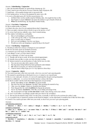 Answer : Subordinating Conjunction
1. After the basement flooded, we spent all day cleaning up. (A)
2. I don’t want to go to the movies because I hate the smell of popcorn. (B)
3. I paid Larry, whose garden design work is top-notch.(B)
4. Until spring arrives, we have to be prepared for more snow. (B)
5. As soon as the alarm goes off, I hit the snooze button. (A)
1. As Sherri blew out the candles atop her birthday cake, she caught her hair on fire.
2. Sara begins to sneeze whenever she opens the window to get a breath of fresh air.
3. When the doorbell rang, my dog Skater barked loudly.
Answer : Correlative Conjunctions
B. She is neither polite nor funny.
A. If that is the case, then I’m not surprised about what’s happening.
C. Have you made a decision about whether to go to the movies or not?
A. No sooner had I put my umbrella away, than it started raining.
B. This salad is both delicious and healthy.
1. She is both intelligent and beautiful.
2. I will either go for a hike or stay home and watch TV.
3. Jerry is neither rich nor famous.
4. He is not only intelligent, but also very funny.
5. Would you rather go shopping or spend the day at the beach?
Answer : Coordinating Conjunctions
C. Would you rather have cheese or bologna on yoursandwich?
B. His two favourite sports are football and tennis.
A. I wanted to go to the beach,but Mary refused.
C. I am allergic to cats, yet I have three of them.
A. I am a vegetarian, so I don’t eat any meat.
6 – C. Thomas will be late to work, for he has a dental appointment.
7 – D. Jennifer does not like to swim, nor does she enjoy cycling.
8 – B. Jackson wanted to eat anotherpiece of cake, but he was on a diet.
1. You can eat your cake with a spoon or fork.
2. My dog enjoys being bathed but hates getting his nails trimmed.
3. Bill refuses to eat peas, nor will he touch carrots.
4. I hate to waste a drop of gas, for it is very expensive these days.
Answer : Conjunctive Adverb
B. You need to put more effort into your work; otherwise,you won’t get a passing grade.
C. We wanted to spend the day at the beach; however, it rained so we stayed home.
D. She is a very smart girl; therefore, it’s not at all surprising that she gets such good grades.
A. Jared is a millionaire; in contrast,his brother Jeremy is always flat broke.
D. He felt he couldn’t tell the truth about what happened; instead,he lied.
1. Jeremy kept talking in class; therefore, he got in trouble.
2. She went into the store; however, she didn’t find anything she wanted to buy.
3. I like you a lot; in fact, I think we should be best friends.
4. Your dog got into my yard; in addition,he dug up my petunias.
5. You’re my friend; nonetheless, I feel like you’re taking advantage of me.
6. My car payments are high; on the other hand, I really enjoy driving such a nice vehicle.
1 – B. I love to eat toffees; accordingly, people often give them to me at holidays.
2 – C. The tree has developed a large crack over the years; eventually, it will have to be cut down for safety’s sake.
3 – A. It would be nice to spend ourvacation on the beach in Jamaica; on the otherhand, it would be fun to hike the Swiss alps.
4- A and D. You need to put more effort into your work; or else/if not,you won’t get a passing grade.
Answers:
subordinating conjunction
1 – whenever, 2 – where, 3 – if, 4 – unless,5 – though, 6 – whether, 7- so that, 8 – as, 9 – so, 10 – lest
correlative conjunction
1 – either / or, 2 – whether / or, 3 – no sooner / than, 4 – not / but, 5 – if /then, 6 – both / and, 7 – not only / but also, 8 – not /
but, 9 – either / or, 10 – neither / nor
coordinating conjunction
1 – and, 2 – nor, 3 – but, 4 – yet, 5 – for, 6 – or, 7- so, 8 – but, 9 – so, 10 – for
conjunctive adverb
1 – therefore, 2 – nonetheless, 3 – otherwise, 4 – contrast, 5 – instead, 6 – meanwhile, 7- nevertheless, 8 – undoubtedly, 9 –
therefore, 10 – instead
Grammar Lesson – Conjunctions Prepared by Kelvin 4S4/2019 and Derrick 1L/2019
 