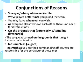 Conjunctions of Reasons
• Since/as/when/whenever/while
- We've played better since you joined the team.
- You may leave whenever you wish.
- As everyone already knows each other, there’s no need
for introductions.
• On the grounds that (gerekçesiyle/temeline
dayanarak)
- The song was banned on the grounds that it might
increase racial tension.
• Inas much as (-e göre)
- Inasmuch as you are their commanding officer, you are
responsible for the behaviour of these men.
 