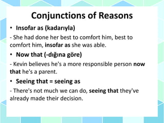 Conjunctions of Reasons
• Insofar as (kadarıyla)
- She had done her best to comfort him, best to
comfort him, insofar as she was able.
• Now that (-dığına göre)
- Kevin believes he's a more responsible person now
that he's a parent.
• Seeing that = seeing as
- There's not much we can do, seeing that they've
already made their decision.
 
