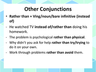 Other Conjunctions
• Rather than + Ving/noun/bare infinitive (instead
of)
- He watched TV instead of/rather than doing his
homework.
- The problem is psychological rather than physical.
- Why didn’t you ask for help rather than try/trying to
do it on your own.
- Work through problems rather than avoid them.
 
