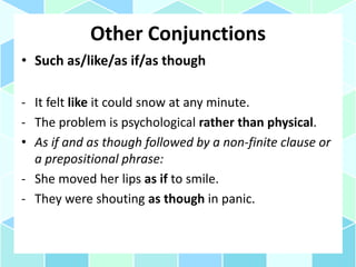 Other Conjunctions
• Such as/like/as if/as though
- It felt like it could snow at any minute.
- The problem is psychological rather than physical.
• As if and as though followed by a non-finite clause or
a prepositional phrase:
- She moved her lips as if to smile.
- They were shouting as though in panic.
 