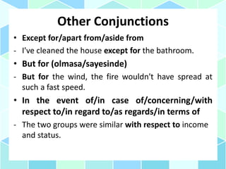 Other Conjunctions
• Except for/apart from/aside from
- I've cleaned the house except for the bathroom.
• But for (olmasa/sayesinde)
- But for the wind, the fire wouldn't have spread at
such a fast speed.
• In the event of/in case of/concerning/with
respect to/in regard to/as regards/in terms of
- The two groups were similar with respect to income
and status.
 