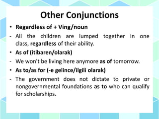 Other Conjunctions
• Regardless of + Ving/noun
- All the children are lumped together in one
class, regardless of their ability.
• As of (itibaren/olarak)
- We won't be living here anymore as of tomorrow.
• As to/as for (-e gelince/ilgili olarak)
- The government does not dictate to private or
nongovernmental foundations as to who can qualify
for scholarships.
 