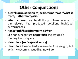 Other Conjunctions
• As well as/in addition to/besides/moreover/what is
more/furthermore/also
- What is more, despite all the problems, several of
the players had produced excellent individual
performances.
• Henceforth/hereafter/from now on
- She announced that henceforth she would be
running the company.
• Heretofore (so far/previoously)
- Heretofore I never had a reason to lose weight, but
with my upcoming wedding, now I do.
 