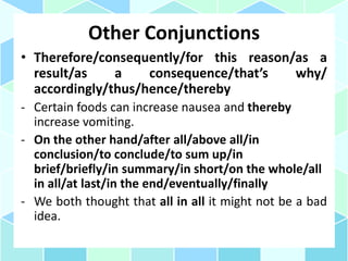 Other Conjunctions
• Therefore/consequently/for this reason/as a
result/as a consequence/that’s why/
accordingly/thus/hence/thereby
- Certain foods can increase nausea and thereby
increase vomiting.
- On the other hand/after all/above all/in
conclusion/to conclude/to sum up/in
brief/briefly/in summary/in short/on the whole/all
in all/at last/in the end/eventually/finally
- We both thought that all in all it might not be a bad
idea.
 