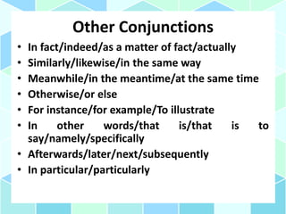 Other Conjunctions
• In fact/indeed/as a matter of fact/actually
• Similarly/likewise/in the same way
• Meanwhile/in the meantime/at the same time
• Otherwise/or else
• For instance/for example/To illustrate
• In other words/that is/that is to
say/namely/specifically
• Afterwards/later/next/subsequently
• In particular/particularly
 