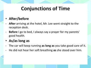 Conjunctions of Time
• After/before
- After arriving at the hotel, Mr. Lee went straight to the
reception desk.
- Before I go to bed, I always say a prayer for my parents'
good health.
• As/as long as
- The car will keep running as long as you take good care of it.
- He did not hear her soft breathing as she stood over him.
 