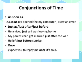 Conjunctions of Time
• As soon as
- As soon as I opened the my computer , I saw an error.
• Just as/just after/just before
- He arrived just as i was leaving home.
- My parents had got married just after the war.
- He left just before sunrise.
• Once
- I expect you to repay me once it's sold.
 