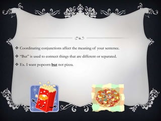  Coordinating conjunctions affect the meaning of your sentence.
 “But” is used to connect things that are different or separated.
 Ex. I want popcorn but not pizza.
 