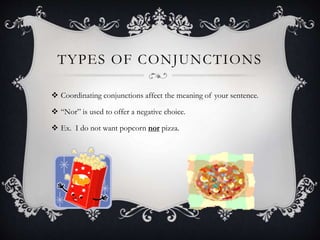 TYPES OF CONJUNCTIONS
 Coordinating conjunctions affect the meaning of your sentence.
 “Nor” is used to offer a negative choice.
 Ex. I do not want popcorn nor pizza.
 