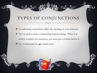 TYPES OF CONJUNCTIONS
 Coordinating conjunctions affect the meaning of your sentence.
 “So” is used to show a relationship between things. When it is
used to combine two sentences, you must put a comma before it.
 Ex. I want popcorn, so I made some.
 