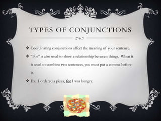 TYPES OF CONJUNCTIONS
 Coordinating conjunctions affect the meaning of your sentence.
 “For” is also used to show a relationship between things. When it
is used to combine two sentences, you must put a comma before
it.
 Ex. I ordered a pizza, for I was hungry.
 
