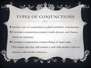 TYPES OF CONJUNCTIONS
Another type of conjunction is called correlative conjunctions.
Correlative conjunctions connect words, phrases, and clauses,
which are sentences.
Correlative conjunctions connect things of equal value.
(This means that they will connect a verb with another verb or a
sentence with another sentence.)
 
