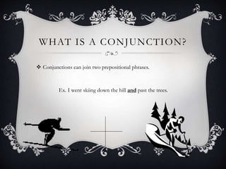 WHAT IS A CONJUNCTION?
 Conjunctions can join two prepositional phrases.
Ex. I went skiing down the hill and past the trees.
 