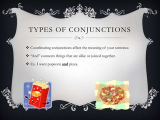 TYPES OF CONJUNCTIONS
 Coordinating conjunctions affect the meaning of your sentence.
 “And” connects things that are alike or joined together.
 Ex. I want popcorn and pizza.
 