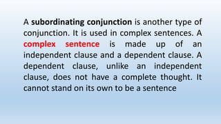 A subordinating conjunction is another type of
conjunction. It is used in complex sentences. A
complex sentence is made up of an
independent clause and a dependent clause. A
dependent clause, unlike an independent
clause, does not have a complete thought. It
cannot stand on its own to be a sentence
 