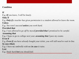 Condition
If
E.g. If you leave, I will be lonely.
Only if
E.g. Only if a teacher has given permission is a student allowed to leave the room.
Unless
E.g. You won’t succeed unless you work hard.
Provided that
E.g. I was allowed to go off by myself provided that I promised to be careful.
Assuming that
E.g. I hope to go to college next year, assuming that I pass my exams.
Even if
E.g. Even if you have already bought your ticket, you will still need to wait in line.
In case (that)
E.g. I have my umbrella with me in case it rains.
Lest
E.g. Study hard lest you should fail.
 