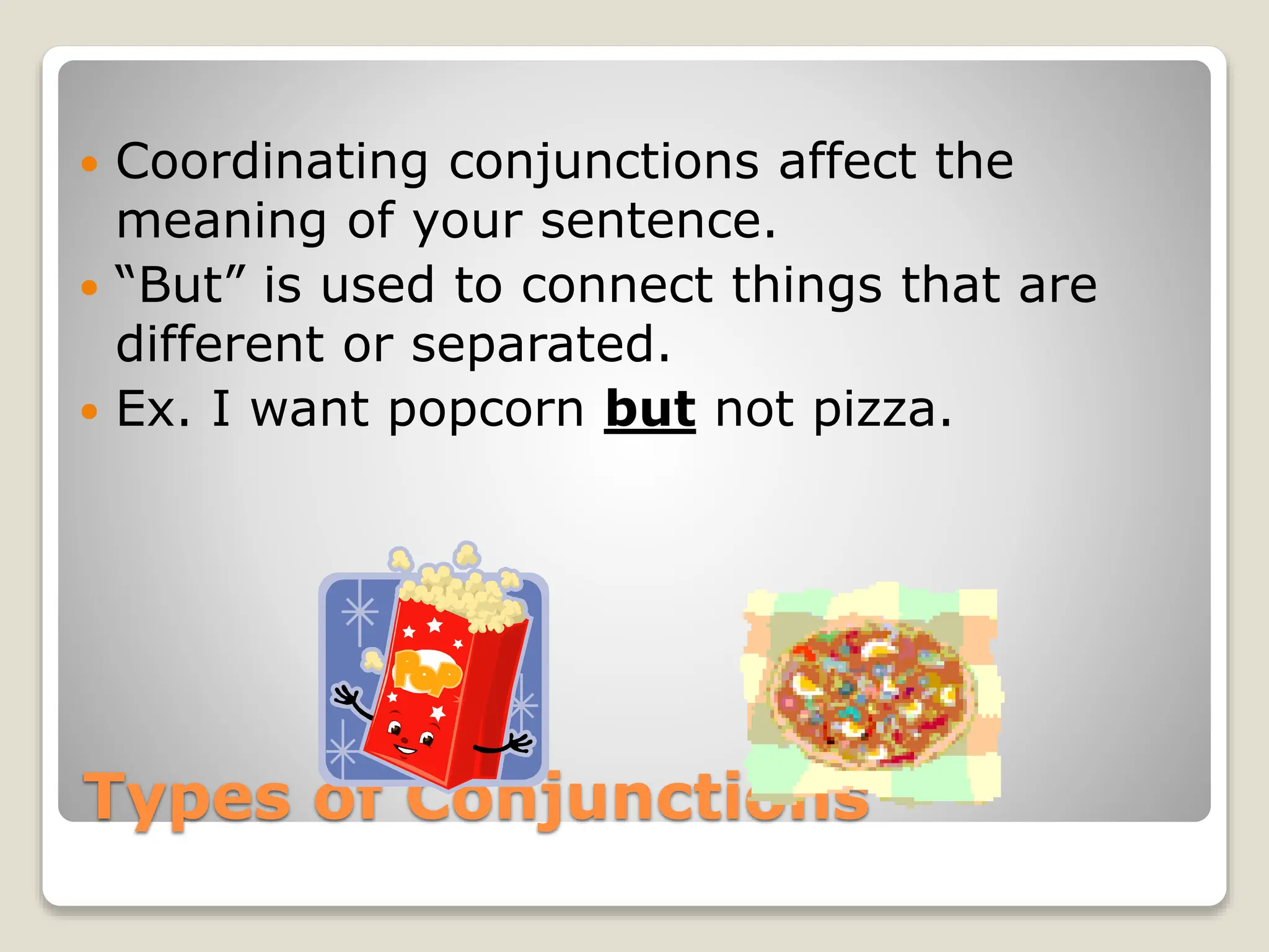 Types of Conjunctions
 Coordinating conjunctions affect the
meaning of your sentence.
 “But” is used to connect things that are
different or separated.
 Ex. I want popcorn but not pizza.
 