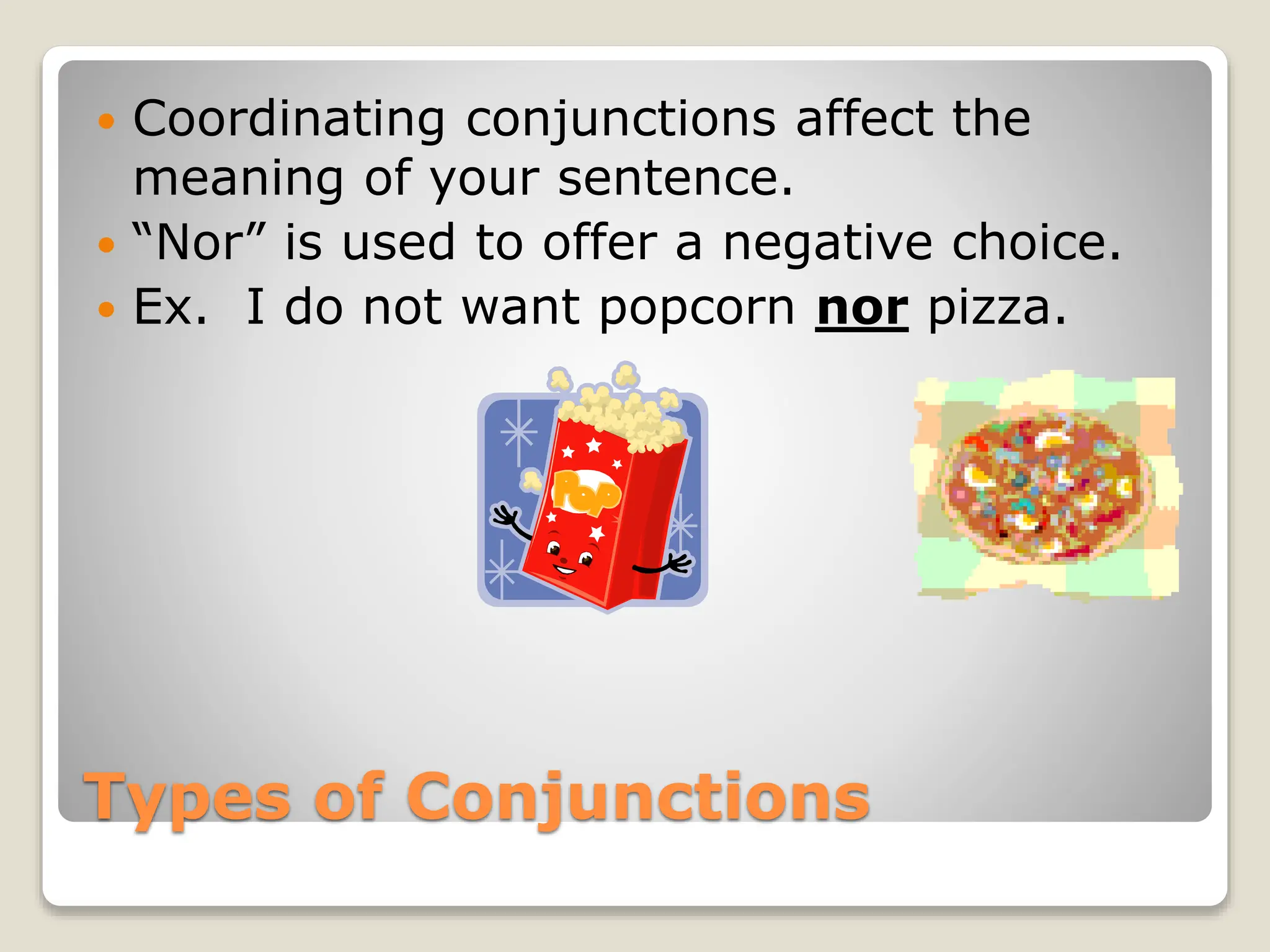 Types of Conjunctions
 Coordinating conjunctions affect the
meaning of your sentence.
 “Nor” is used to offer a negative choice.
 Ex. I do not want popcorn nor pizza.
 
