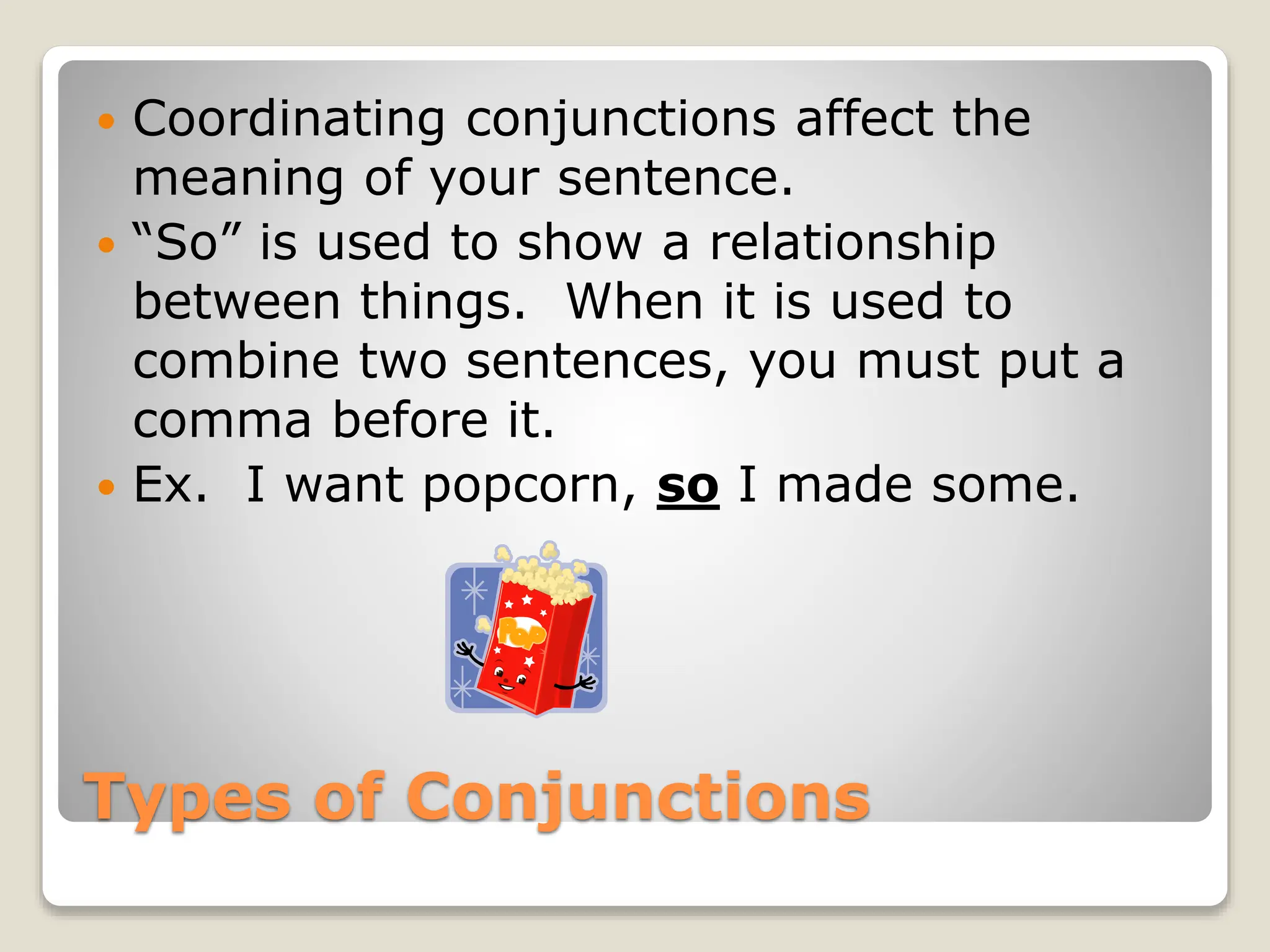 Types of Conjunctions
 Coordinating conjunctions affect the
meaning of your sentence.
 “So” is used to show a relationship
between things. When it is used to
combine two sentences, you must put a
comma before it.
 Ex. I want popcorn, so I made some.
 