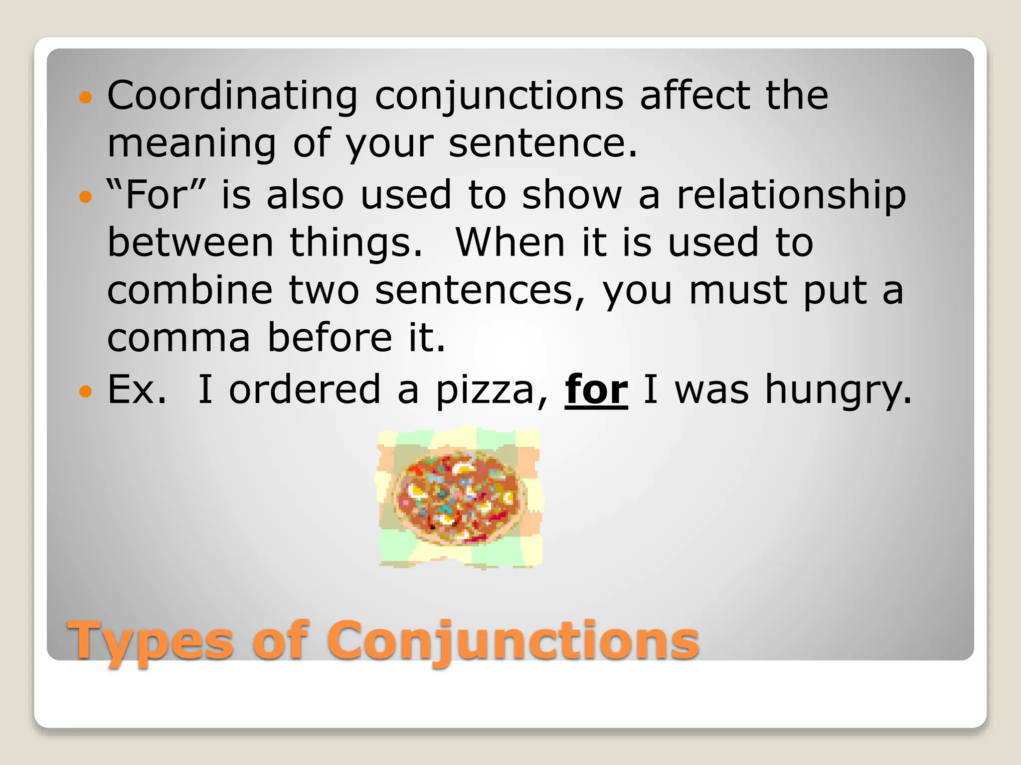 Types of Conjunctions
 Coordinating conjunctions affect the
meaning of your sentence.
 “For” is also used to show a relationship
between things. When it is used to
combine two sentences, you must put a
comma before it.
 Ex. I ordered a pizza, for I was hungry.
 
