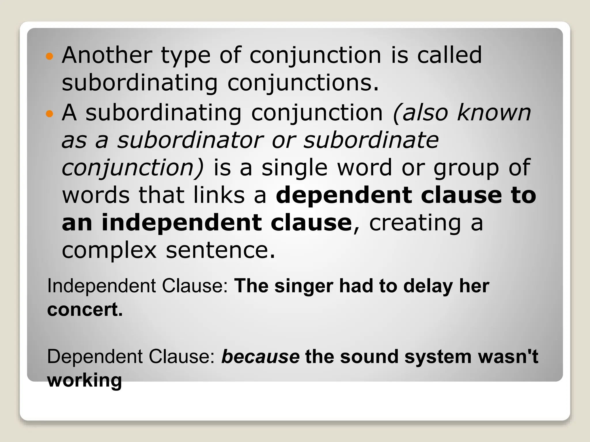  Another type of conjunction is called
subordinating conjunctions.
 A subordinating conjunction (also known
as a subordinator or subordinate
conjunction) is a single word or group of
words that links a dependent clause to
an independent clause, creating a
complex sentence.
Independent Clause: The singer had to delay her
concert.
Dependent Clause: because the sound system wasn't
working
 