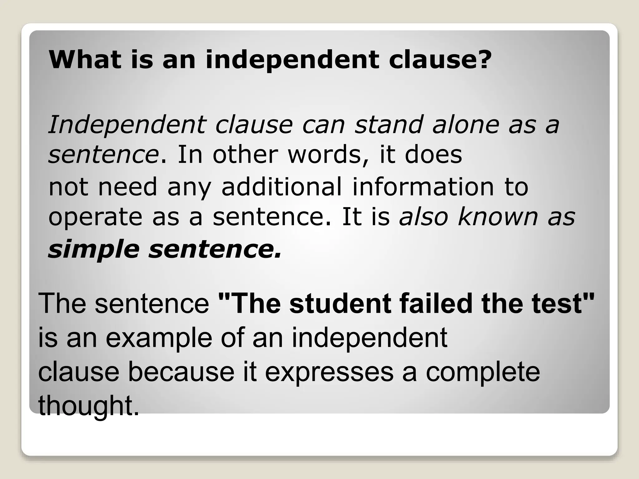 What is an independent clause?
Independent clause can stand alone as a
sentence. In other words, it does
not need any additional information to
operate as a sentence. It is also known as
simple sentence.
The sentence "The student failed the test"
is an example of an independent
clause because it expresses a complete
thought.
 