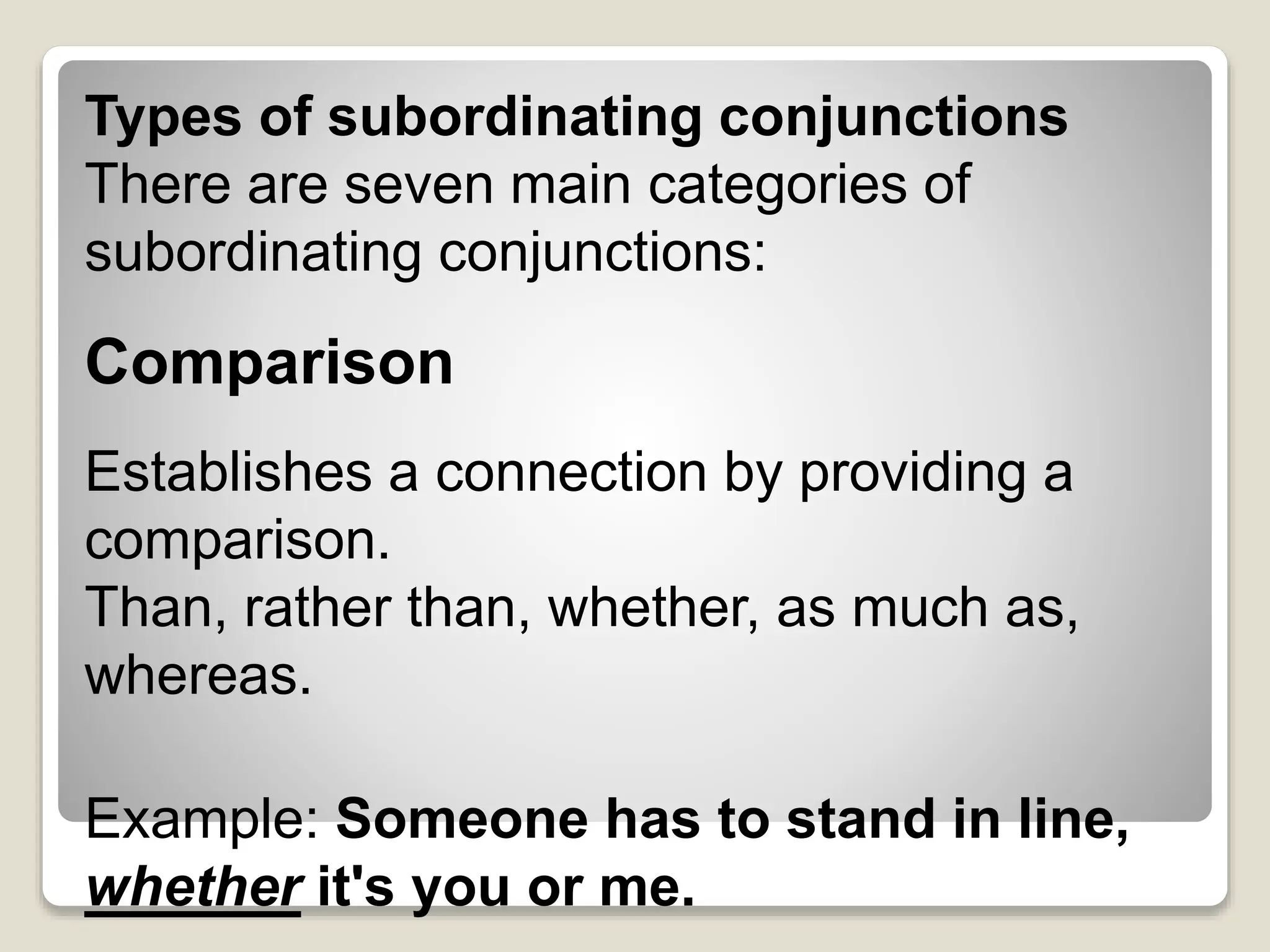 Types of subordinating conjunctions
There are seven main categories of
subordinating conjunctions:
Comparison
Establishes a connection by providing a
comparison.
Than, rather than, whether, as much as,
whereas.
Example: Someone has to stand in line,
whether it's you or me.
 
