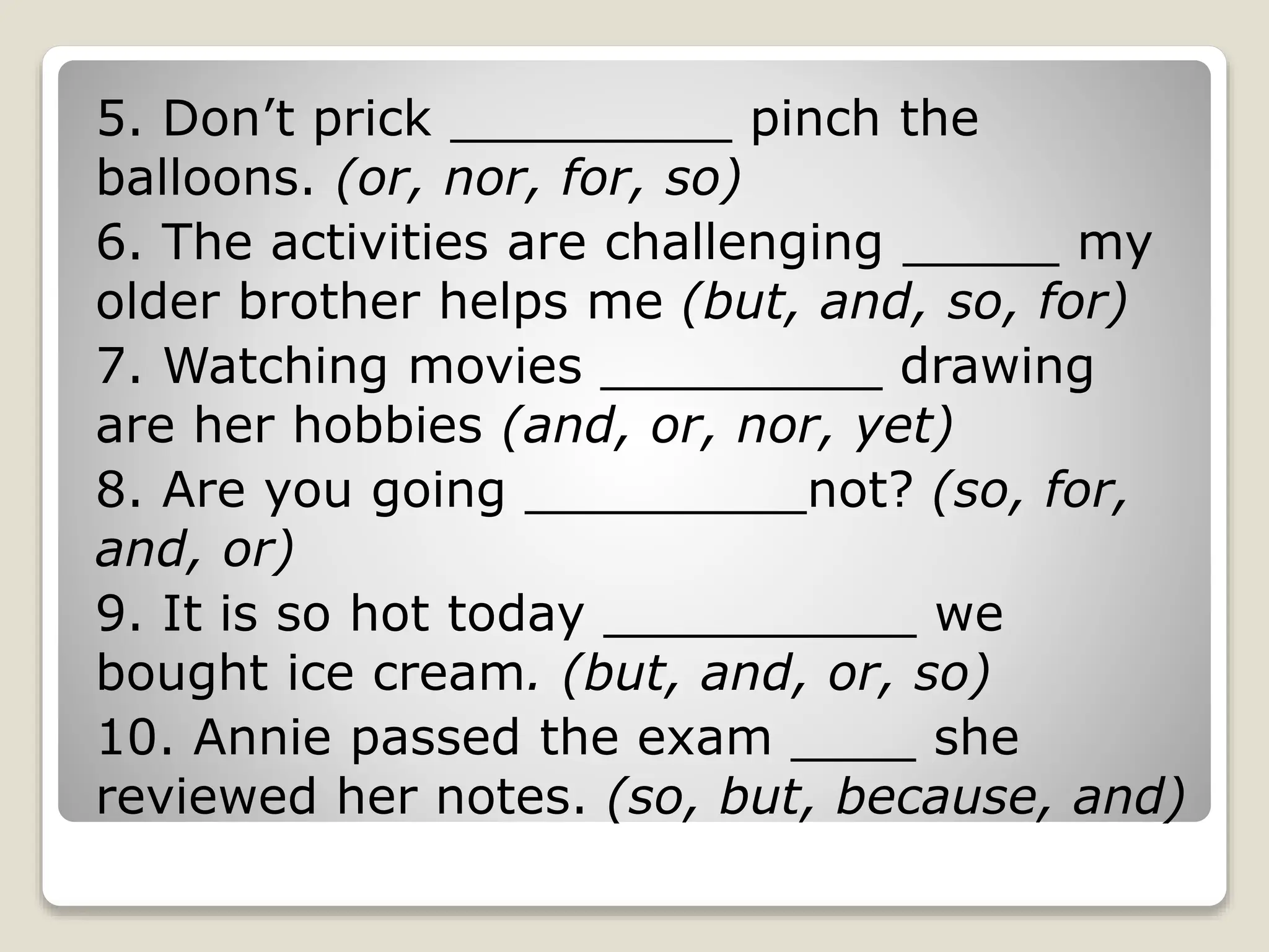 5. Don’t prick _________ pinch the
balloons. (or, nor, for, so)
6. The activities are challenging _____ my
older brother helps me (but, and, so, for)
7. Watching movies _________ drawing
are her hobbies (and, or, nor, yet)
8. Are you going _________not? (so, for,
and, or)
9. It is so hot today __________ we
bought ice cream. (but, and, or, so)
10. Annie passed the exam ____ she
reviewed her notes. (so, but, because, and)
 