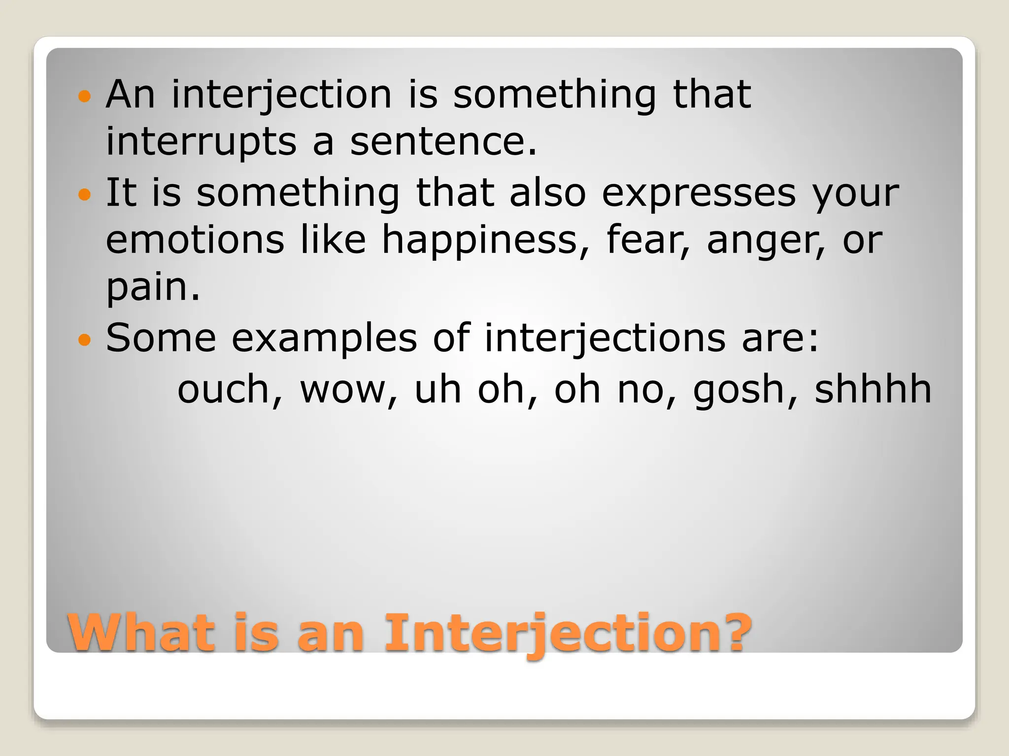 What is an Interjection?
 An interjection is something that
interrupts a sentence.
 It is something that also expresses your
emotions like happiness, fear, anger, or
pain.
 Some examples of interjections are:
ouch, wow, uh oh, oh no, gosh, shhhh
 