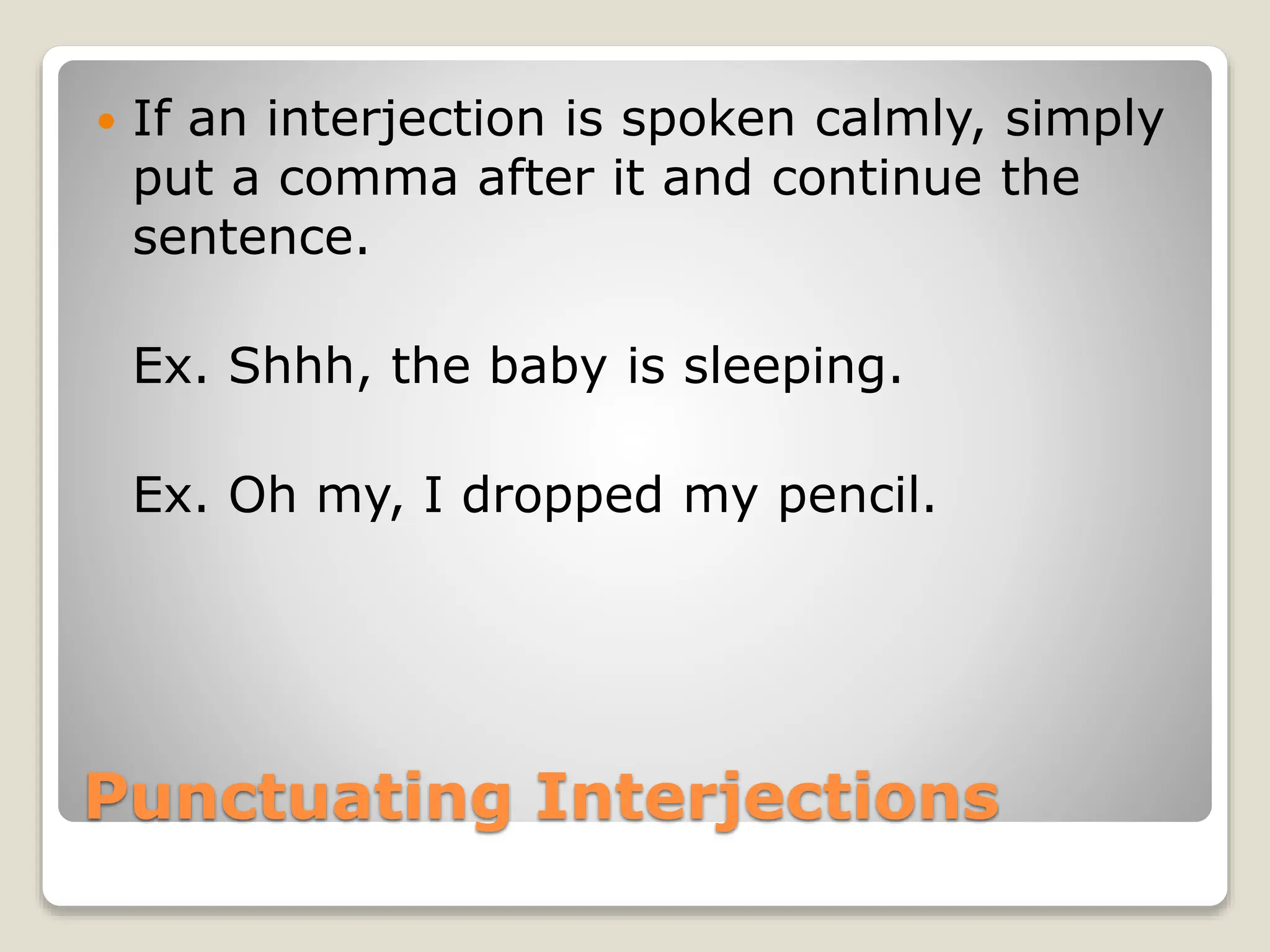 Punctuating Interjections
 If an interjection is spoken calmly, simply
put a comma after it and continue the
sentence.
Ex. Shhh, the baby is sleeping.
Ex. Oh my, I dropped my pencil.
 
