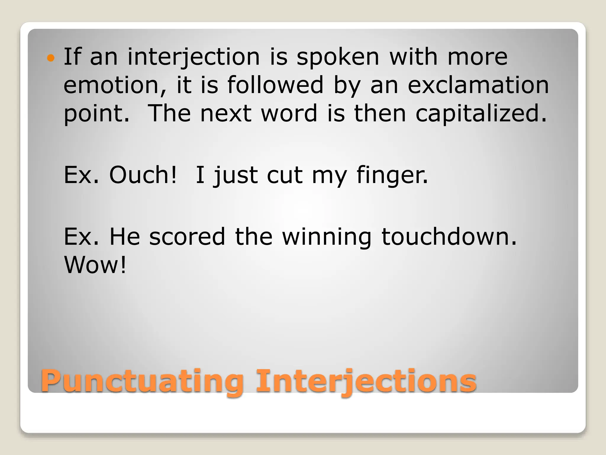 Punctuating Interjections
 If an interjection is spoken with more
emotion, it is followed by an exclamation
point. The next word is then capitalized.
Ex. Ouch! I just cut my finger.
Ex. He scored the winning touchdown.
Wow!
 