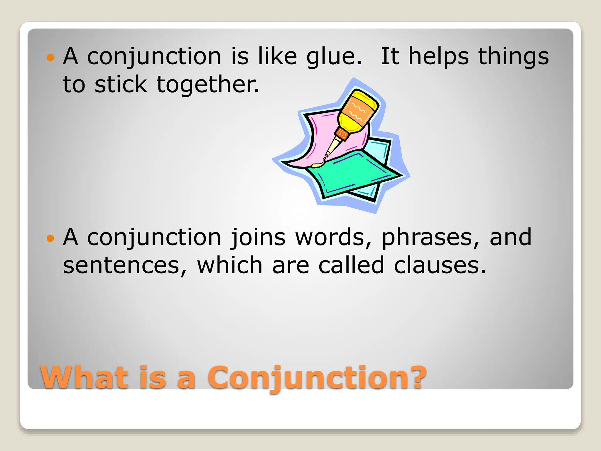 What is a Conjunction?
 A conjunction is like glue. It helps things
to stick together.
 A conjunction joins words, phrases, and
sentences, which are called clauses.
 