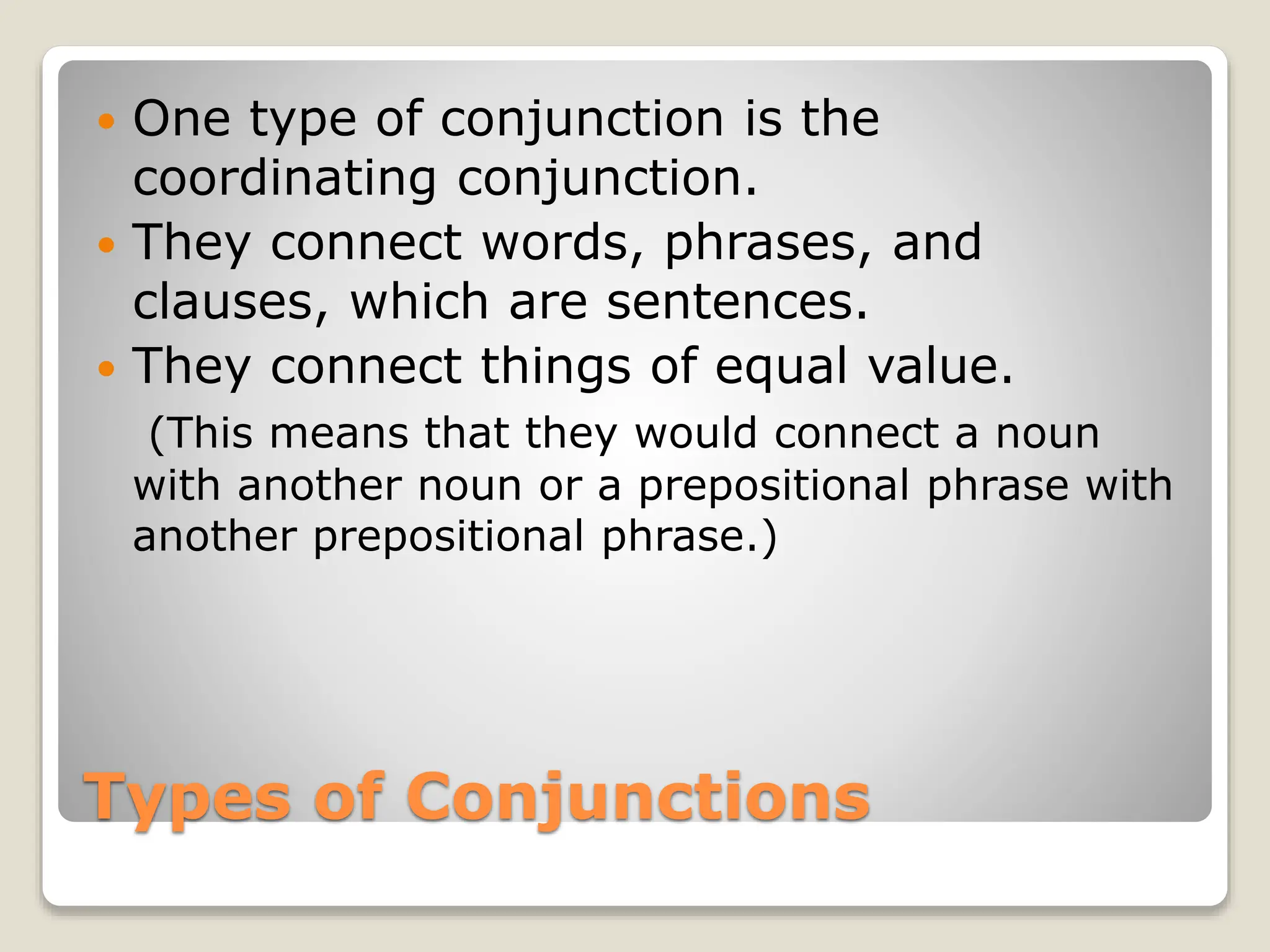 Types of Conjunctions
 One type of conjunction is the
coordinating conjunction.
 They connect words, phrases, and
clauses, which are sentences.
 They connect things of equal value.
(This means that they would connect a noun
with another noun or a prepositional phrase with
another prepositional phrase.)
 